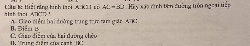 Biết rằng hình thoi ABCD có AC=BD. Hãy xác định tâm đường tròn ngoại tiếp
hình thoi ABCD ?
A. Giao điểm hai đường trung trực tam giác ABC
B. Điểm B
C. Giao điểm của hai đường chéo
D. Trung điểm của cạnh BC