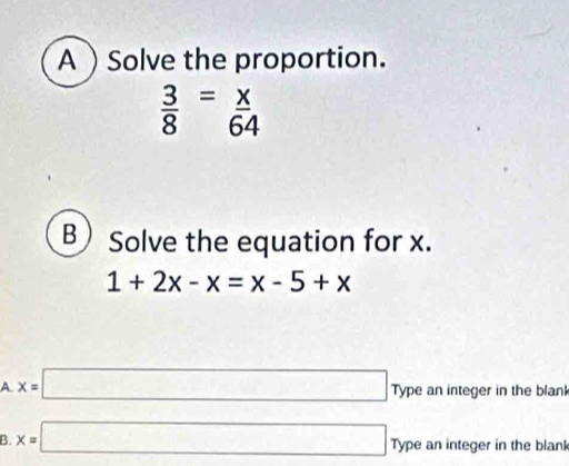 ASolve the proportion.
 3/8 = x/64 
B Solve the equation for x.
1+2x-x=x-5+x
A. x=□ Type an integer in the blan
B. x=□ Type an integer in the blank