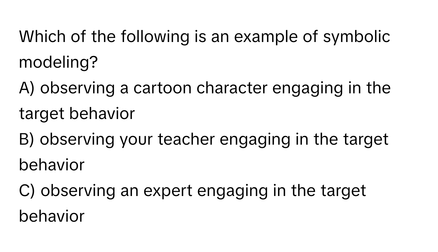 Which of the following is an example of symbolic modeling?
A) observing a cartoon character engaging in the target behavior
B) observing your teacher engaging in the target behavior
C) observing an expert engaging in the target behavior