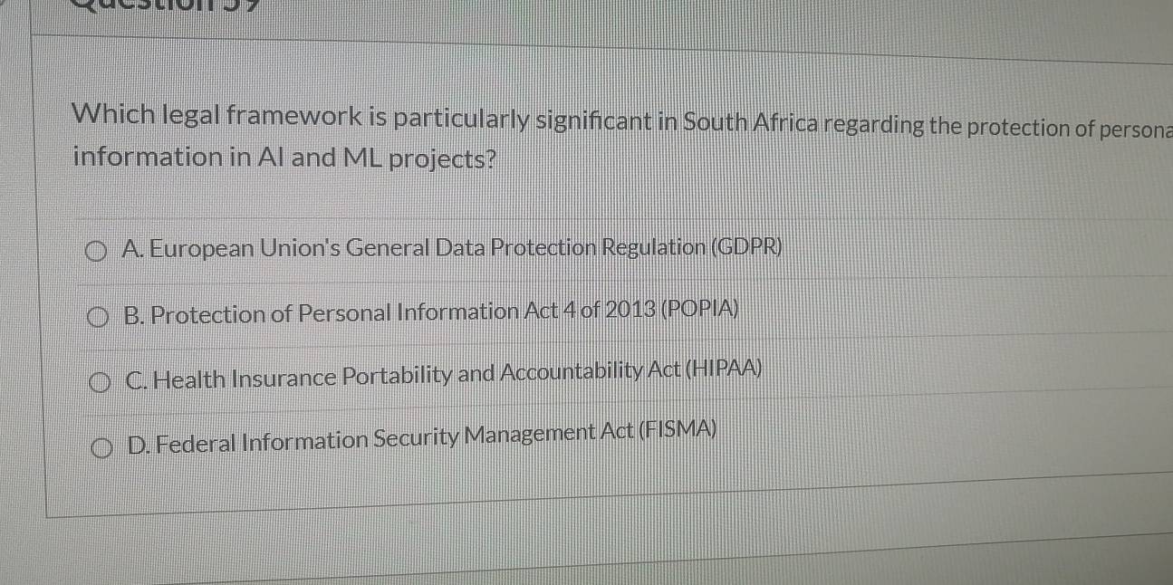 Which legal framework is particularly significant in South Africa regarding the protection of persona
information in Al and ML projects?
A. European Union's General Data Protection Regulation (GDPR)
B. Protection of Personal Information Act 4 of 2013 (POPIA)
C. Health Insurance Portability and Accountability Act (HIPAA)
D. Federal Information Security Management Act (FISMA)