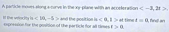 A particle moves along a curve in the xy -plane with an acceleration
If the velocity is <10,-5> and the position is <0,1> at time t=0 , find an 
expression for the position of the particle for all times t>0.