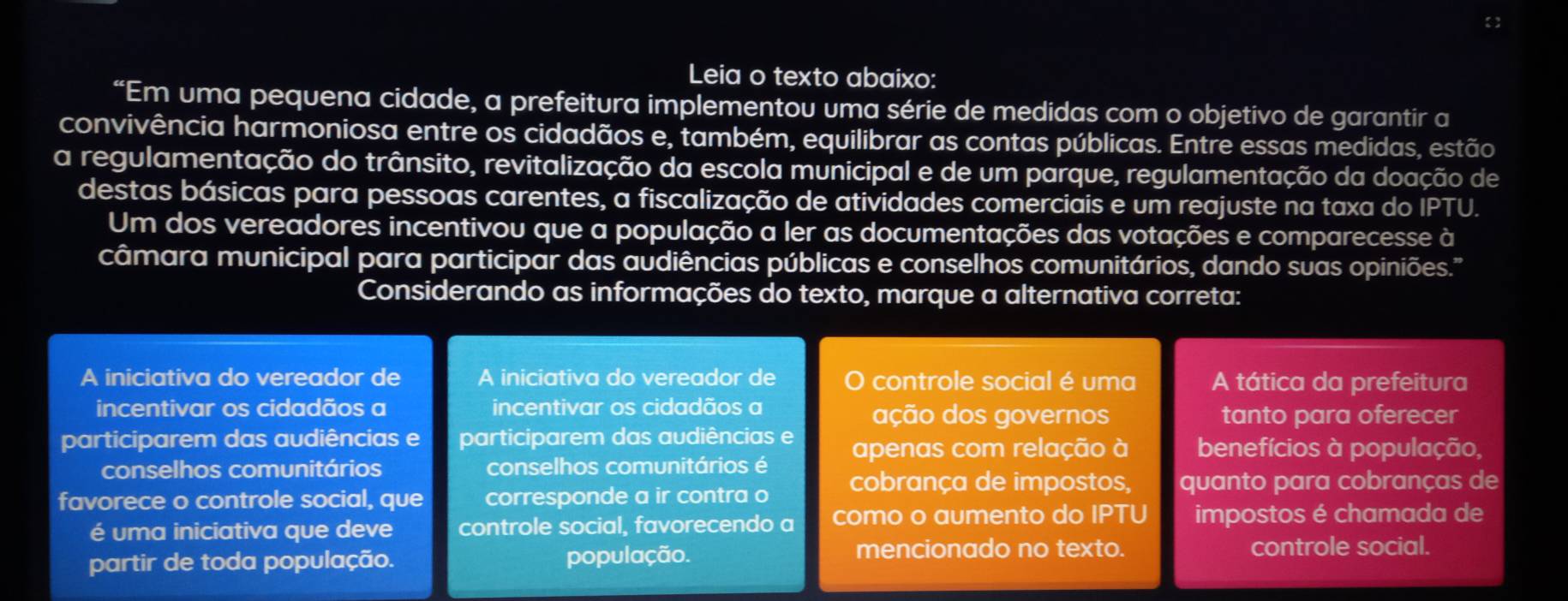 Leia o texto abaixo: 
“Em uma pequena cidade, a prefeitura implementou uma série de medidas com o objetivo de garantir a 
convivência harmoniosa entre os cidadãos e, também, equilibrar as contas públicas. Entre essas medidas, estão 
a regulamentação do trânsito, revitalização da escola municipal e de um parque, regulamentação da doação de 
destas básicas para pessoas carentes, a fiscalização de atividades comerciais e um reajuste na taxa do IP^ rU. 
Um dos vereadores incentivou que a população a ler as documentações das votações e comparecesse à 
câmara municipal para participar das audiências públicas e conselhos comunitários, dando suas opiniões.'' 
Considerando as informações do texto, marque a alternativa correta: 
A iniciativa do vereador de A iniciativa do vereador de controle social é uma A tática da prefeitura 
incentivar os cidadãos a incentivar os cidadãos a ação dos governos tanto para oferecer 
participarem das audiências e participarem das audiências e apenas com relação à benefícios à população, 
conselhos comunitários conselhos comunitários é cobrança de impostos, quanto para cobranças de 
favorece o controle social, que corresponde a ir contra o 
é uma iniciativa que deve controle social, favorecendo a como o aumento do IP^- ru impostos é chamada de 
mencionado no texto. 
partir de toda população. população. controle social.