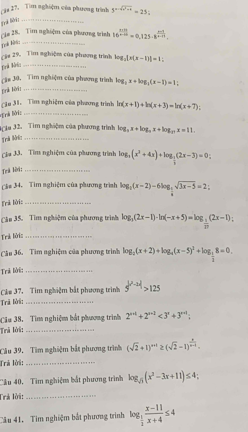 Tìm nghiệm của phương trình 5^(x-sqrt(x^2)+4)=25;
Trã lời:_
Cầu 28. Tìm nghiệm của phương trình 16^(frac x+10)x-10=0,125· 8^(frac x+5)x-15.
Trả lời:_
Câu 29. Tìm nghiệm của phương trình log _2[x(x-1)]=1;
Trả lời:_
Câu 30. Tìm nghiệm của phương trình log _2x+log _2(x-1)=1;
Trả lời:_
Câu 31. Tìm nghiệm của phương trình ln (x+1)+ln (x+3)=ln (x+7) :
Trã lời:_
3Câu 32. Tìm nghiệm của phương trình log _3x+log _9x+log _27x=11.
Trả lời:_
âu 33. Tìm nghiệm của phương trình log _3(x^2+4x)+log _ 1/3 (2x-3)=0
Trả lời:_
Câu 34. Tìm nghiệm của phương trình log _2(x-2)-6log _ 1/8 sqrt(3x-5)=2;
Trả lời:_
Câu 35. Tìm nghiệm của phương trình log _3(2x-1)· ln (-x+5)=log _ 1/27 (2x-1);
Trả lời:_
Câu 36.  Tìm nghiệm của phương trình log _2(x+2)+log _4(x-5)^2+log _ 1/2 8=0.
Trả lời:_
Câu 37. Tìm nghiệm bất phương trình 5^(|x^2)-2x|>125
Trả lời:_
Câu 38. Tìm nghiệm bất phương trình 2^(x+1)+2^(x+2)<3^x+3^(x+1);
Trả lời:_
Câu 39. Tìm nghiệm bất phương trình (sqrt(2)+1)^x+1≥ (sqrt(2)-1)^ x/x-1 .
Trả lời:_
Câu 40. Tìm nghiệm bất phương trình log _sqrt(3)(x^2-3x+11)≤ 4;
Trả lời:_
Câu 41. Tìm nghiệm bất phương trình log _ 1/2  (x-11)/x+4 ≤ 4