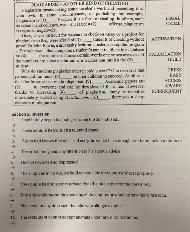 PLAGIARISM - ANOTHER KIND OF CHEATING 
Plagiarism means taking someone else’s work and presenting it as 
your own. In some circumstances, in publishing for example, 
plagiarism is (1)_ because it is a form of stealing. In others, such LEGAL 
as schools and colleges, even if it is not a (2)_ offense, plagiarism CRIME 
is regarded negatively. 
Once, it was difficult for teachers to check an essay or a project for 
plagiarism so they were afraid of (3)_ students of cheating without ACCUSATION 
proof. Dr John Barrie, a university lecturer, created a computer program 
- Turnitin.com - that compares a student’s paper to others in a database 
by(4)_ the number of times certain words or phrases are used. If CALCULATION 
the numbers are close or the same, a teacher can punish the (5)_ GUILT 
student. 
Why do students plagiarize other people’s work? One reason is that PRESS 
parents put too much (6)_ on their children to succeed. Another is EASY 
that the Internet has made plagiarism (7) _. Academic papers are ACCESS 
(8)_ to everyone and can be downloaded for a fee. However, AWARE 
thanks to increasing (9)_ of plagiarism, many universities SUBSEQUENT 
immediately started using Turnitin.com. (10)_ , there was a sharp 
decrease in plagiarism. 
Section 2: Inversion 
1. I had hardly begun to apologize when the door closed . 
2. I have seldom heard such a talented singer. 
3. If John had known that she liked curry, he would have brought her to an Indian restaurant. 
4. The artist rarely paid any attention to his agent's advice. 
5. He had never felt so depressed 
6. The shop can in no way be held responsible for customers' lost property. 
7. The couple had no sooner arrived than the priest started the ceremony. 
8. Tom only understood the meaning of the comment when he saw his wife's face. 
9. She never at any time said that she was allergic to cats. 
10. The restaurant cannot accept animals under any circumstances