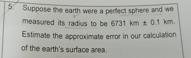 Suppose the earth were a perfect sphere and we 
measured its radius to be 6731km± 0.1km. 
Estimate the approximate error in our calculation 
of the earth's surface area.