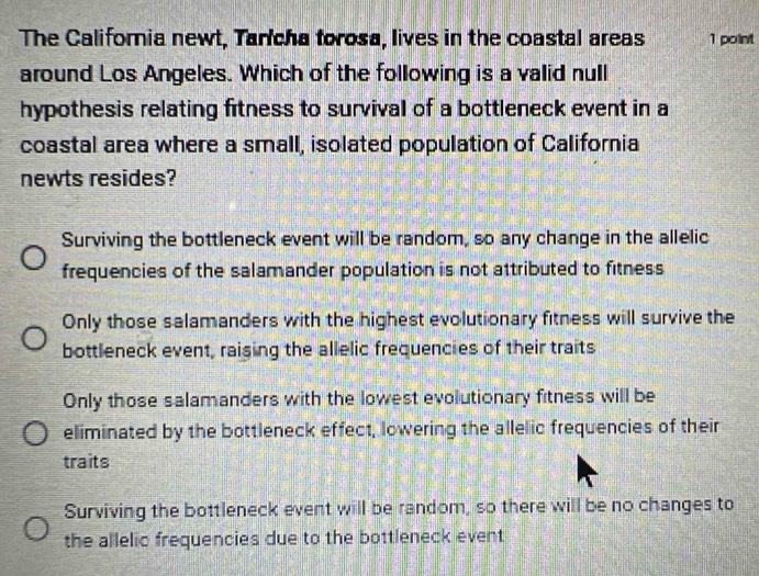 The California newt, Tancha forosa, lives in the coastal areas 1 point
around Los Angeles. Which of the following is a valid null
hypothesis relating fitness to survival of a bottleneck event in a
coastal area where a small, isolated population of California
newts resides?
Surviving the bottleneck event will be random, so any change in the allelic
frequencies of the salamander population is not attributed to fitness
Only those salamanders with the highest evolutionary fitness will survive the
bottleneck event, raising the allelic frequencies of their traits
Only those salamanders with the lowest evolutionary fitness will be
eliminated by the bottleneck effect, lowering the allelic frequencies of their
traits
Surviving the bottleneck event will be random, so there will be no changes to
the allelic frequencies due to the bottleneck event