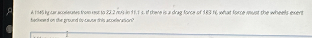 A 1145 kg car accelerates from rest to 22.2 m/s in 11.1 s. If there is a drag force of 183 N, what force must the wheels exent 
backward on the ground to cause this acceleration?