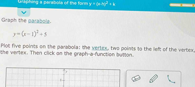 Graphing a parabola of the form y=(x-h)^2+k
Graph the parabola.
y=(x-1)^2+5
Plot five points on the parabola: the vertex, two points to the left of the vertex,
the vertex. Then click on the graph-a-function button.
y
8 -