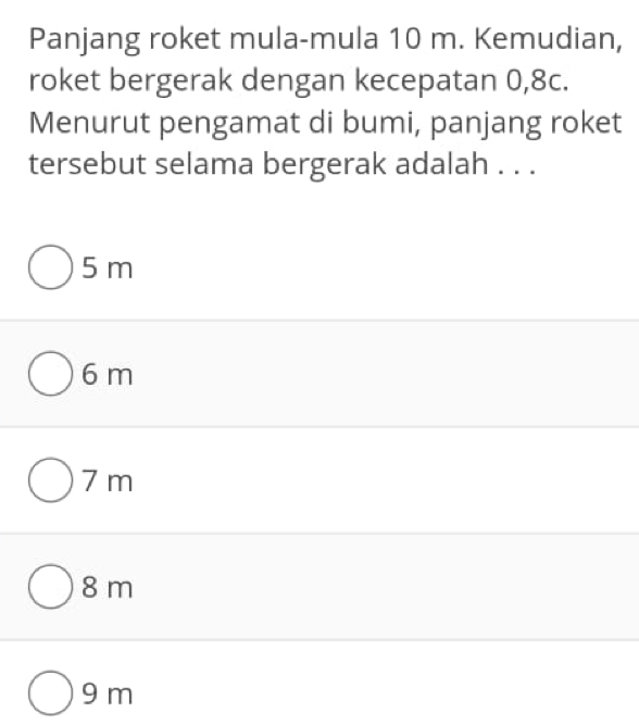 Panjang roket mula-mula 10 m. Kemudian,
roket bergerak dengan kecepatan 0, 8c.
Menurut pengamat di bumi, panjang roket
tersebut selama bergerak adalah . . .
5 m
6 m
7 m
8 m
9 m