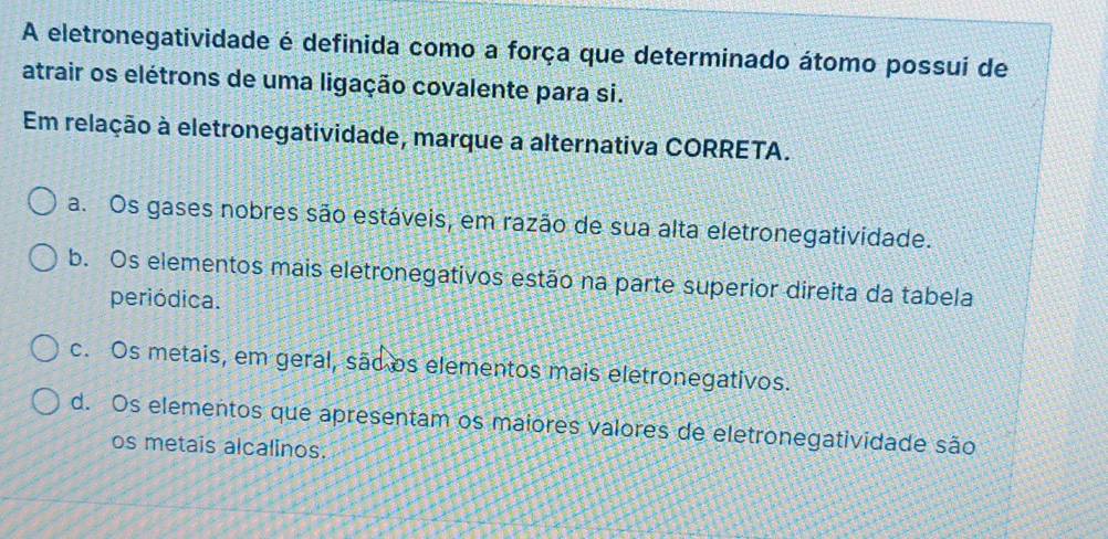 A eletronegatividade é definida como a força que determinado átomo possui de
atrair os elétrons de uma ligação covalente para si.
Em relação à eletronegatividade, marque a alternativa CORRETA.
a. Os gases nobres são estáveis, em razão de sua alta eletronegatividade.
b. Os elementos mais eletronegativos estão na parte superior direita da tabela
periódica.
c. Os metais, em geral, são os elementos mais eletronegativos.
d. Os elementos que apresentam os maiores valores de eletronegatividade são
os metais alcalinos.