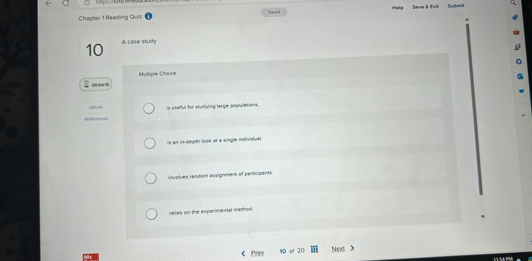 Chapter 1 Reading Quiz Help Save & Exit Submit
Saved
10 A case study
Multiple Choice
00:04:15
eBook is useful for studying large populations.
References
+
is an in-depth look at a single individual.
involves random assignment of participants.
relies on the experimental method.
Prev of 20 Next
11:54 PM