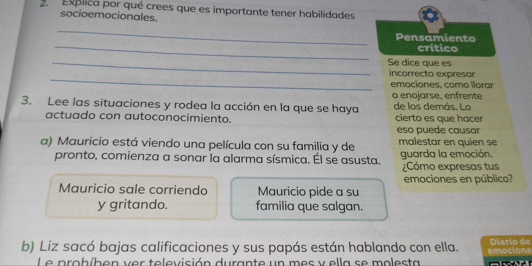 Explica por qué crees que es importante tener habilidades 
socioemocionales. 
_ 
_ 
Pensamiento 
crítico 
_Se dice que es 
_ 
incorrecto expresar 
emociones, como llorar 
o enojarse, enfrente 
3. Lee las situaciones y rodea la acción en la que se haya de los demás. Lo 
actuado con autoconocimiento. cierto es que hacer 
eso puede causar 
a) Mauricio está viendo una película con su familia y de 
malestar en quien se 
pronto, comienza a sonar la alarma sísmica. Él se asusta. guarda la emoción. 
¿Cómo expresas tus 
emociones en público? 
Mauricio sale corriendo Mauricio pide a su 
y gritando. familia que salgan. 
Diario de 
b) Liz sacó bajas calificaciones y sus papás están hablando con ella. emocione 
Le probíben ver televisión durante un mes y ella se molesta