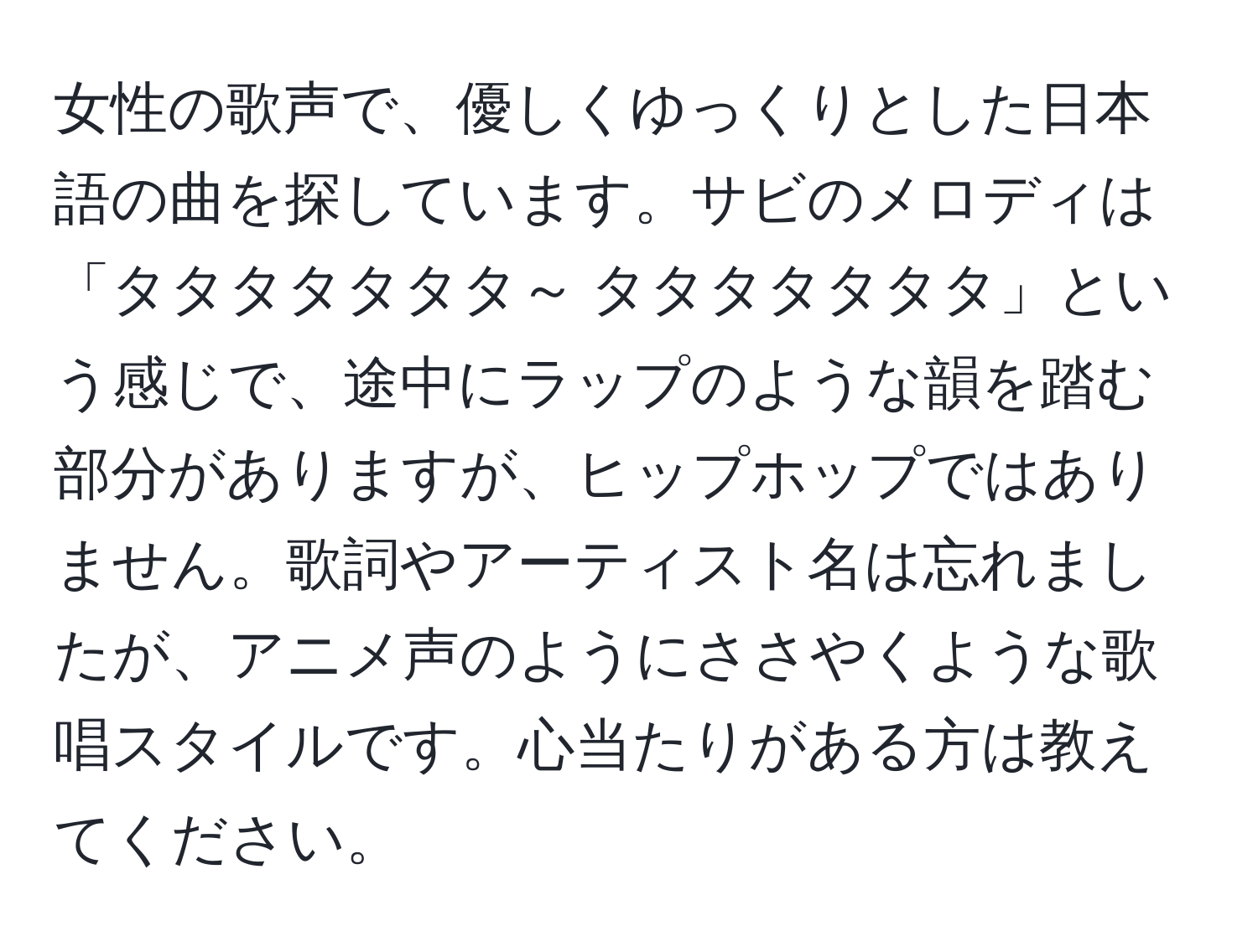 女性の歌声で、優しくゆっくりとした日本語の曲を探しています。サビのメロディは「タタタタタタタ～ タタタタタタタ」という感じで、途中にラップのような韻を踏む部分がありますが、ヒップホップではありません。歌詞やアーティスト名は忘れましたが、アニメ声のようにささやくような歌唱スタイルです。心当たりがある方は教えてください。