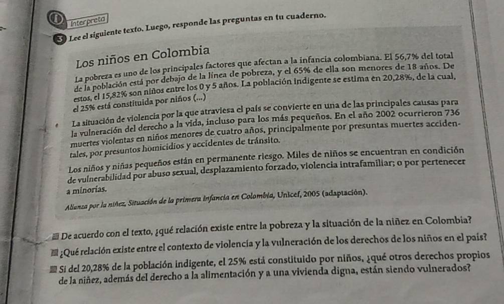 ①
Lee el siguiente texto. Luego, responde las preguntas en tu cuaderno. Interpreta
Los niños en Colombia
La pobreza es uno de los principales factores que afectan a la infancia colombiana. El 56,7% del total
de la población está por debajo de la línea de pobreza, y el 65% de ella son menores de 18 años. De
estos, el 15,82% son niños entre los 0 y 5 años. La población indigente se estima en 20,28%, de la cual,
el 25% está constituida por niños (...)
La situación de violencia por la que atraviesa el país se convierte en una de las principales causas para
la vulneración del derecho a la vida, incluso para los más pequeños. En el año 2002 ocurrieron 736
muertes violentas en niños menores de cuatro años, principalmente por presuntas muertes acciden-
tales, por presuntos homicidios y accidentes de tránsito.
Los niños y niñas pequeños están en permanente riesgo. Miles de niños se encuentran en condición
de vulnerabilidad por abuso sexual, desplazamiento forzado, violencia intrafamiliar; o por pertenecer
a minorías.
Alianza por la níñez, Situación de la primera infancia en Colombia, Unicel, 2005 (adaptación).
De acuerdo con el texto, ¿qué relación existe entre la pobreza y la situación de la niñez en Colombia?
¿Qué relación existe entre el contexto de violencia y la vulneración de los derechos de los niños en el país?
l Si del 20,28% de la población indigente, el 25% está constituido por niños, ¿qué otros derechos propios
de la niñez, además del derecho a la alimentación y a una vivienda digna, están siendo vulnerados?