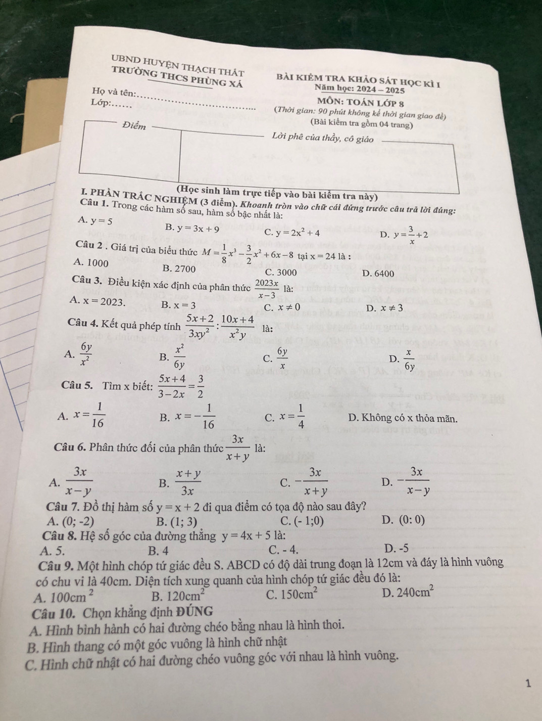 UBND HUYỆN THẠCH THÁT bài kIẻM tRA khảo sát học kì 1
tRườNG THCS pHùng xá
Năm học: 2024 - 2025
Họ và tên: _MÔN: tOáN lớp 8
Lớp:..  (Thời gian: 90 phút không kể thời gian giao đề)
Điểm
(Bài kiểm tra gồm 04 trang)
Lời phê của thầy, cô giáo
(Học sinh làm trực tiếp vào bài kiểm tra này)
I. PHÀN TRÁC NGHIỆM (3 điểm). Khoanh tròn vào chữ cái đứng trước câu trả lời đúng:
Câu 1. Trong các hàm số sau, hàm số bậc nhất là:
A. y=5 B. y=3x+9 C. y=2x^2+4
D. y= 3/x +2
Câu 2 . Giá trị của biểu thức M= 1/8 x^3- 3/2 x^2+6x-8 tại x=24 là :
A. 1000 B. 2700 C. 3000
D. 6400
Câu 3. Điều kiện xác định của phân thức  2023x/x-3  là:
A. x=2023. B. x=3
C. x!= 0 D. x!= 3
Câu 4. Kết quả phép tính  (5x+2)/3xy^2 : (10x+4)/x^2y  là:
A.  6y/x^2   x^2/6y  C.  6y/x   x/6y 
B.
D.
Câu 5. Tìm x biết:  (5x+4)/3-2x = 3/2 
A. x= 1/16  B. x=- 1/16  C. x= 1/4  D. Không có x thỏa mãn.
Câu 6. Phân thức đối của phân thức  3x/x+y  là:
A.  3x/x-y  B.  (x+y)/3x  - 3x/x+y  D. - 3x/x-y 
C.
Câu 7. Đồ thị hàm số y=x+2 đi qua điểm có tọa độ nào sau đây?
A. (0;-2) B. (1;3) C. (-1;0) D. (0:0)
Câu 8. Hệ số góc của đường thẳng y=4x+5 là:
A. 5. B. 4 C. - 4. D. -5
Câu 9. Một hình chóp tứ giác đều S. ABCD có độ dài trung đoạn là 12cm và đáy là hình vuông
có chu vi là 40cm. Diện tích xung quanh của hình chóp tứ giác đều đó là:
A. 100cm^2 B. 120cm^2 C. 150cm^2 D. 240cm^2
Câu 10. Chọn khẳng định ĐÚNG
A. Hình bình hành có hai đường chéo bằng nhau là hình thoi.
B. Hình thang có một góc vuông là hình chữ nhật
C. Hình chữ nhật có hai đường chéo vuông góc với nhau là hình vuông.