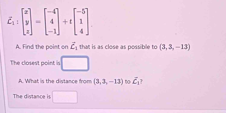 vector C_1:beginbmatrix x y zendbmatrix =beginbmatrix -4 4 -1endbmatrix +tbeginbmatrix -5 1 4endbmatrix. 
A. Find the point on vector C_1 that is as close as possible to (3,3,-13)
The closest point is 
A. What is the distance from (3,3,-13) to vector C_1 ? 
The distance is