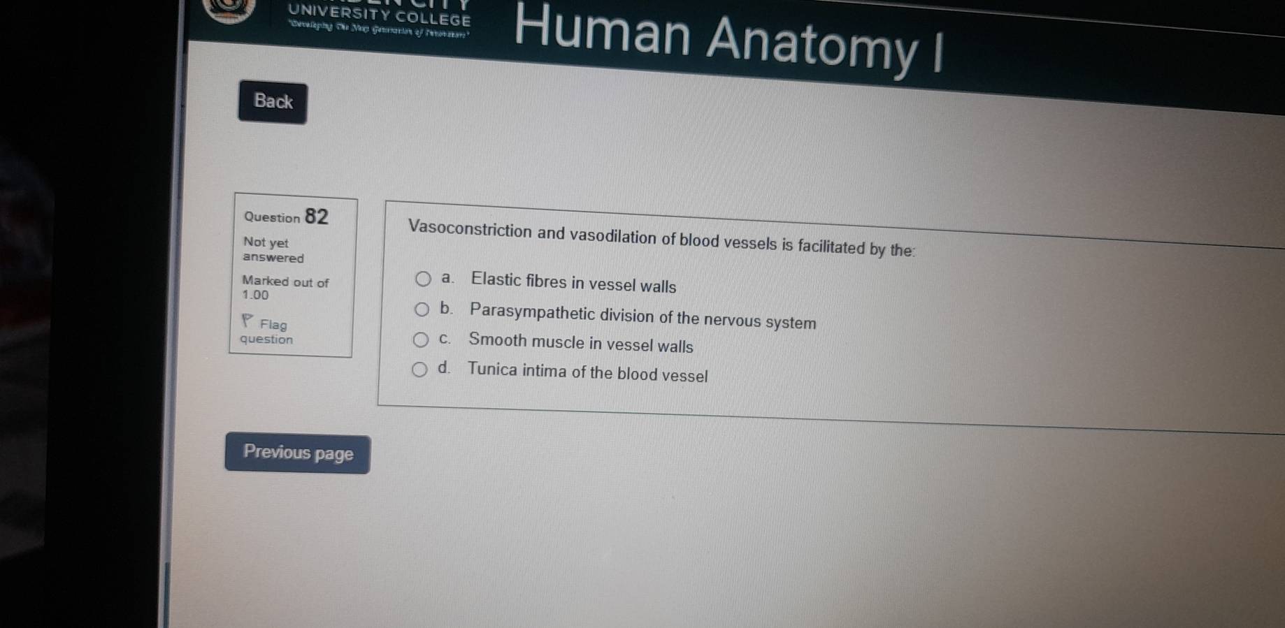 UNIVERSITY COLLEGE Human Anatomy I
*Developing the Ma Gensacion of Tnrone e
Back
Question 82
Vasoconstriction and vasodilation of blood vessels is facilitated by the
Not yet
answered
Marked out of
a. Elastic fibres in vessel walls
1.00 b. Parasympathetic division of the nervous system
Flag c. Smooth muscle in vessel walls
question
d. Tunica intima of the blood vessel
Previous page