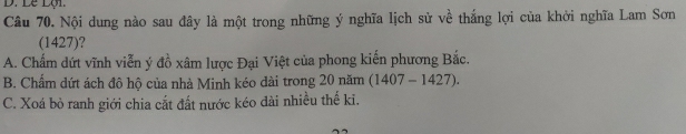 Lễ Lội
Câu 70. Nội dung nào sau đây là một trong những ý nghĩa lịch sử về thắng lợi của khởi nghĩa Lam Sơn
(1427)?
A. Chấm dứt vĩnh viễn ý đồ xâm lược Đại Việt của phong kiến phương Bắc.
B. Chẩm dứt ách đô hộ của nhà Minh kéo dài trong 20 năm (1407-1427).
C. Xoá bỏ ranh giới chia cắt đất nước kéo đài nhiều thế ki.