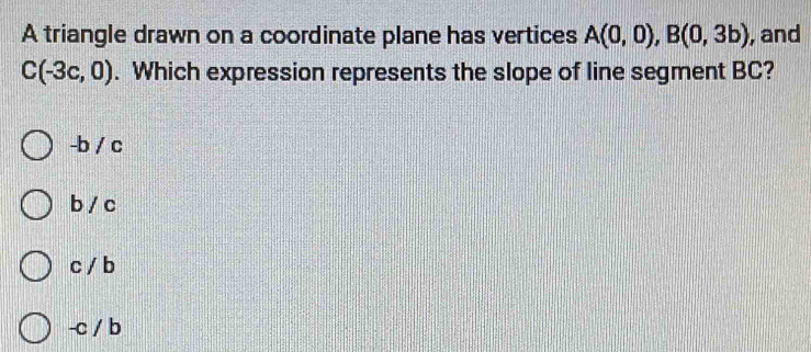 A triangle drawn on a coordinate plane has vertices A(0,0), B(0,3b) , and
C(-3c,0). Which expression represents the slope of line segment BC?
-b / c
b / c
c / b
-c / b