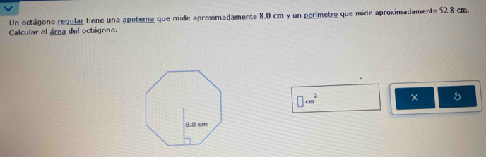 Un octágono regular tiene una apotema que mide aproximadamente 8.0 cm y un perímetro que mide aproximadamente 52.8 cm. 
Calcular el área del octágono.
□ cm^2
× 5