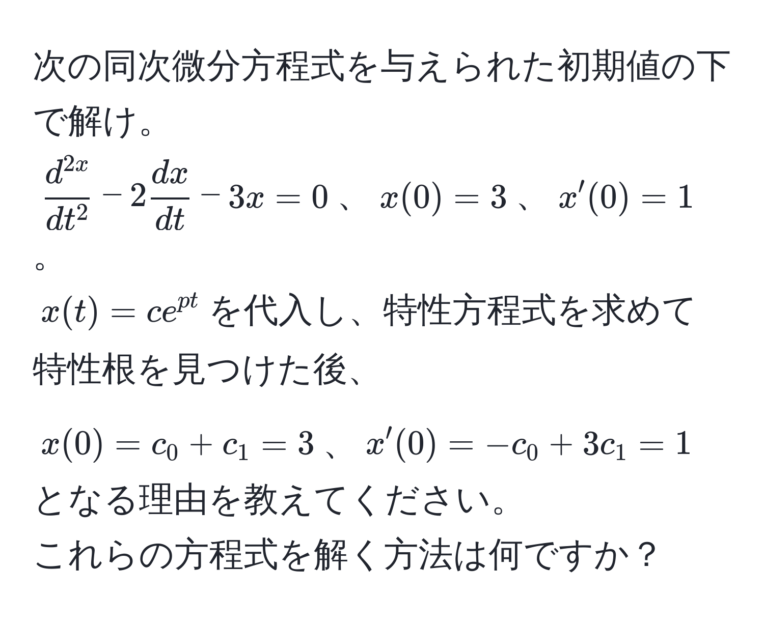 次の同次微分方程式を与えられた初期値の下で解け。  
(fracd^(2x)dt^2 - 2 dx/dt  - 3x = 0)、(x(0) = 3)、(x'(0) = 1)。  
(x(t) = c e^(pt))を代入し、特性方程式を求めて特性根を見つけた後、  
(x(0) = c_0 + c_1 = 3)、(x'(0) = -c_0 + 3c_1 = 1)となる理由を教えてください。  
これらの方程式を解く方法は何ですか？