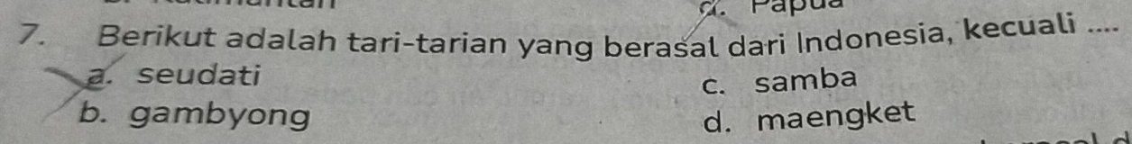 Papu a
7. Berikut adalah tari-tarian yang berasal dari Indonesia, kecuali ....
a. seudati
c. samba
b. gambyong d. maengket