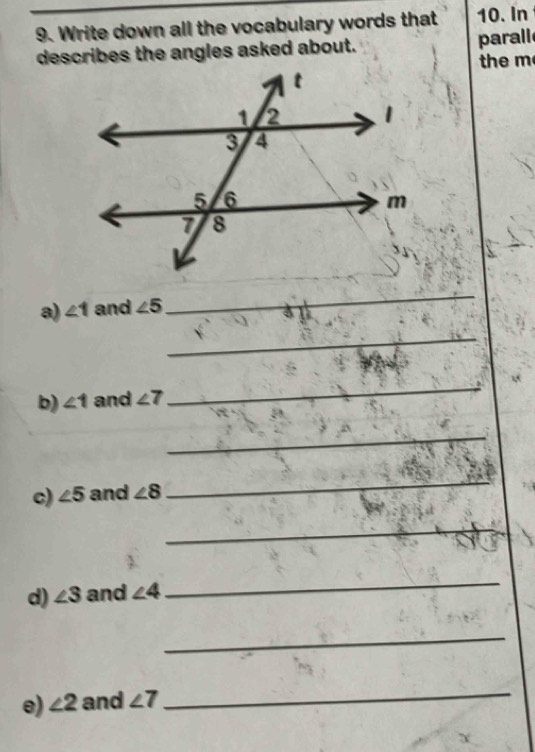 Write down all the vocabulary words that 10. In 
describes the angles asked about. parall 
the m 
a) ∠ 1 and ∠ 5
_ 
_ 
b) ∠ 1 and ∠ 7
_ 
_ 
c) ∠ 5 and ∠ 8
_ 
_ 
d) ∠ 3 and ∠ 4
_ 
_ 
e) ∠ 2 and ∠ 7
_