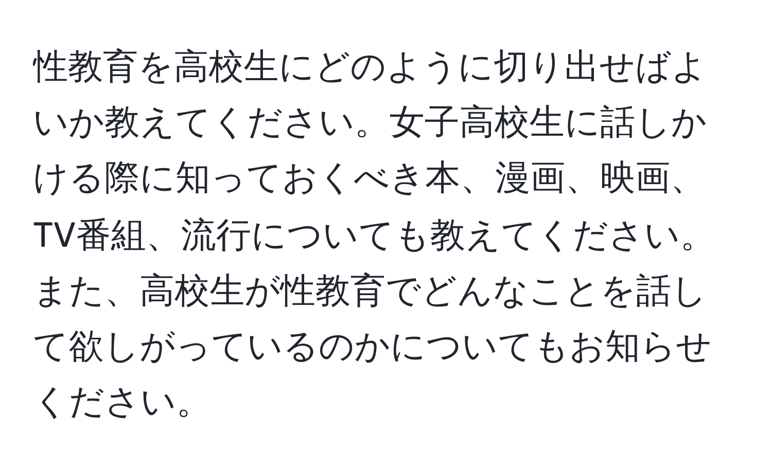 性教育を高校生にどのように切り出せばよいか教えてください。女子高校生に話しかける際に知っておくべき本、漫画、映画、TV番組、流行についても教えてください。また、高校生が性教育でどんなことを話して欲しがっているのかについてもお知らせください。