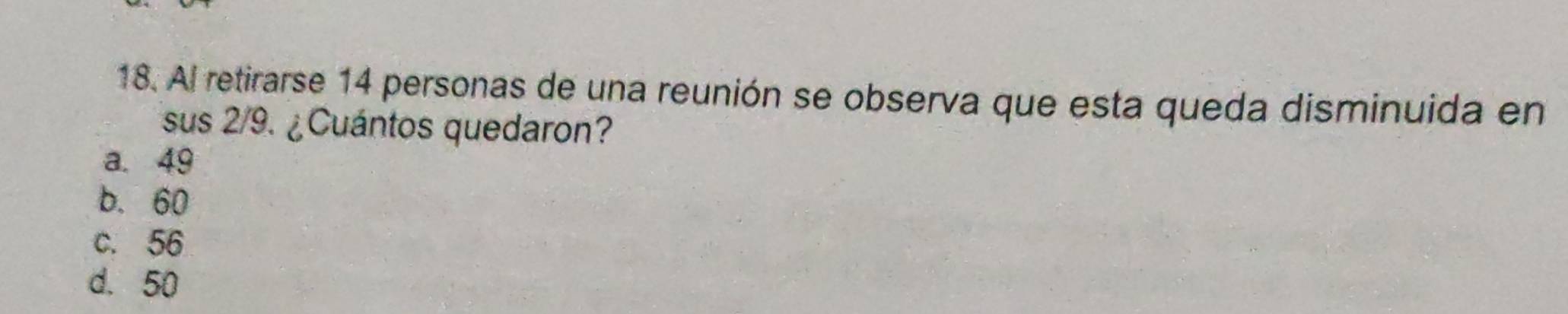 Al retirarse 14 personas de una reunión se observa que esta queda disminuida en
sus 2/9. ¿Cuántos quedaron?
a. 49
b. 60
c. 56
d. 50