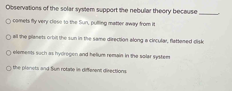 Observations of the solar system support the nebular theory because _.
comets fly very close to the Sun, pulling matter away from it
all the planets orbit the sun in the same direction along a circular, flattened disk
elements such as hydrogen and helium remain in the solar system
the planets and Sun rotate in different directions