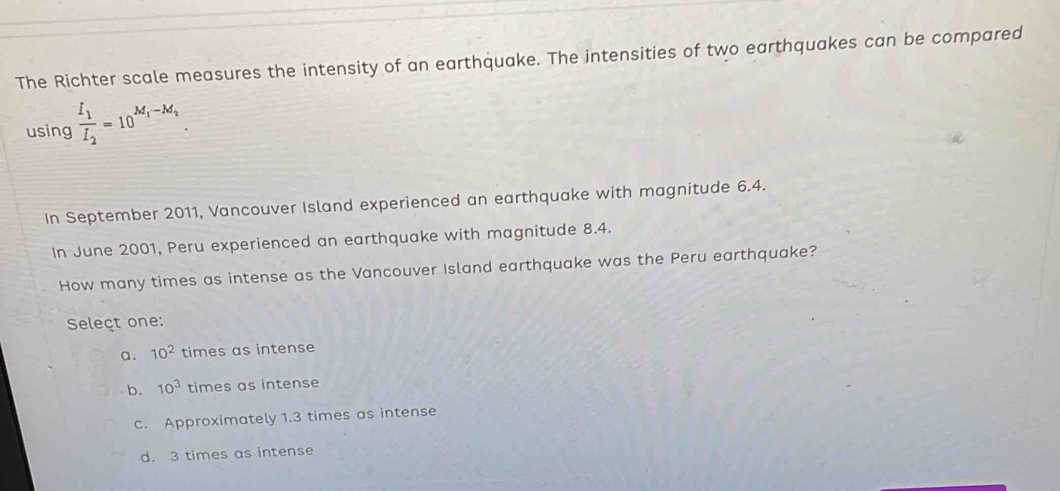 The Richter scale measures the intensity of an earthquake. The intensities of two earthquakes can be compared
using frac I_1I_2=10^(M_1)-M_2. 
In September 2011, Vancouver Island experienced an earthquake with magnitude 6.4.
In June 2001, Peru experienced an earthquake with magnitude 8.4.
How many times as intense as the Vancouver Island earthquake was the Peru earthquake?
Seleçt one:
a. 10^2 times as intense
b. 10^3 times as intense
c. Approximately 1.3 times as intense
d. 3 times as intense