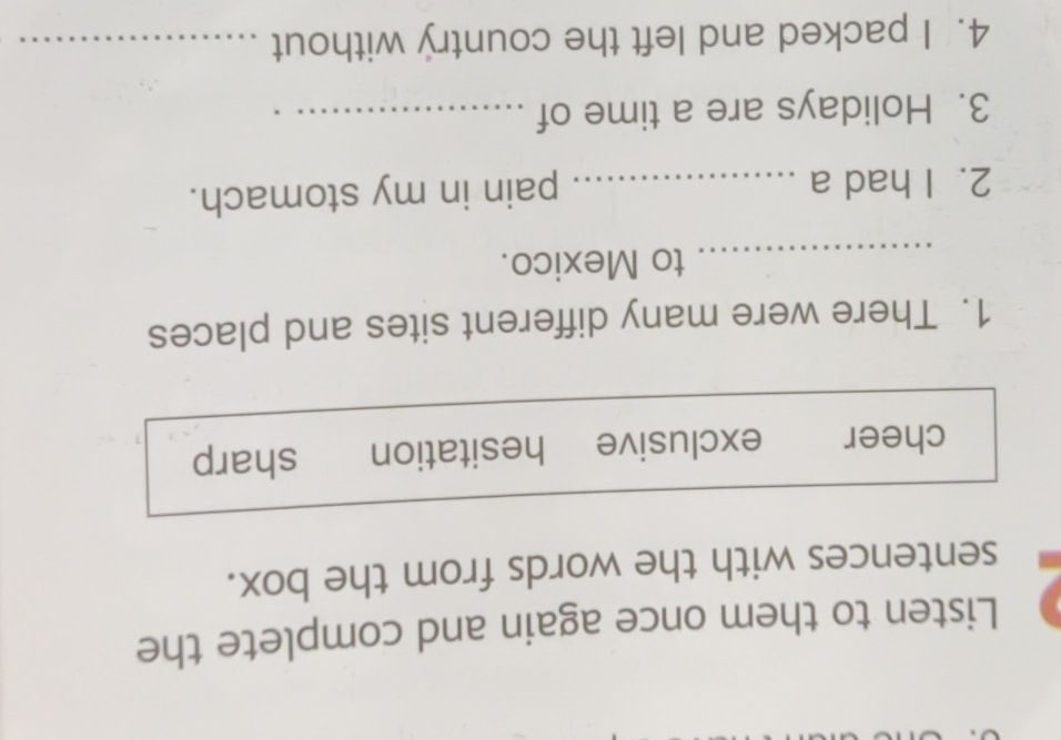 Listen to them once again and complete the
sentences with the words from the box.
cheer exclusive hesitation sharp
1. There were many different sites and places
_to Mexico.
2. I had a _pain in my stomach.
3. Holidays are a time of_
4. I packed and left the country without_