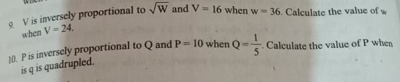 V is inversely proportional to sqrt(W) and V=16 when w=36. Calculate the value of w
when V=24. 
10. P is inversely proportional to Q and P=10 when Q= 1/5 . Calculate the value of P when 
is q is quadrupled.