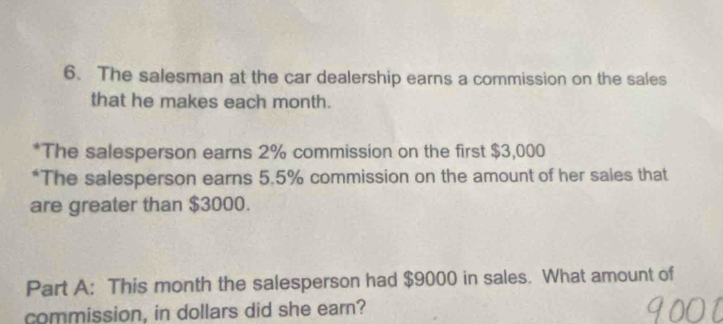 The salesman at the car dealership earns a commission on the sales 
that he makes each month. 
*The salesperson earns 2% commission on the first $3,000
*The salesperson earns 5.5% commission on the amount of her sales that 
are greater than $3000. 
Part A: This month the salesperson had $9000 in sales. What amount of 
commission, in dollars did she earn?