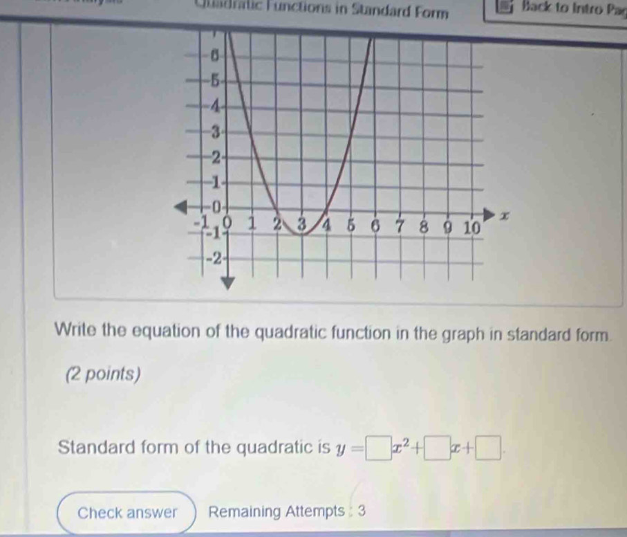 Uladralic Functions in Standard Form 
Back to Intro Par 
Write the equation of the quadratic function in the graph in standard form. 
(2 points) 
Standard form of the quadratic is y=□ x^2+□ x+□. 
Check answer Remaining Attempts : 3