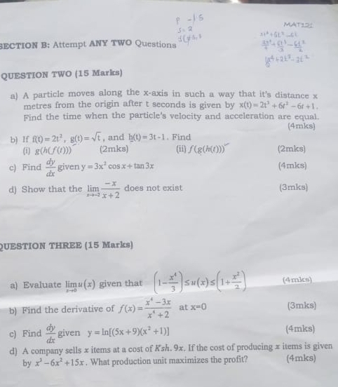 Attempt ANY TWO Questions 
QUESTION TWO (15 Marks) 
a) A particle moves along the x-axis in such a way that it's distance x
metres from the origin after t seconds is given by x(t)=2t^3+6t^2-6t+1. 
Find the time when the particle's velocity and acceleration are equal. 
(4mks) 
b) If f(t)=2t^2, g(t)=sqrt(t) , and h(t)=3t-1. Find 
(i) g(h(f(t))) (2mks) (ii) f(g(h(t))) (2mks) 
c) Find  dy/dx  given y=3x^2cos x+tan 3x (4mks) 
d) Show that the limlimits _xto -2 (-x)/x+2  does not exist (3mks) 
QUESTION THREE (15 Marks) 
a) Evaluate limlimits _xto 0u(x) given that (1- x^4/3 )≤ u(x)≤ (1+ x^2/2 ) (4mks) 
b) Find the derivative of f(x)= (x^4-3x)/x^4+2  at x=0 (3mks) 
c) Find  dy/dx  given y=ln [(5x+9)(x^2+1)] (4mks) 
d) A company sells x items at a cost of Ksh. 9x. If the cost of producing π items is given 
by x^3-6x^2+15x. What production unit maximizes the profit? (4mks)