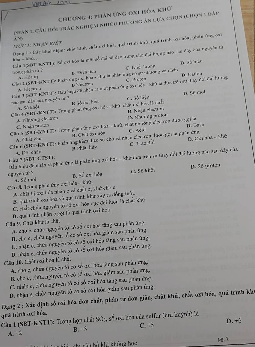 chương 4: phân ứng 0x1 hóa khữ
phản 1. câu hỏi trác nghiệm nhiều phương án lựa chọn (chọn 1 đáp
án)
Mức 1: nhận biết
Dạng 1 : Các khái niệm: chất khử, chất oxi hóa, quá trình khử, quá trình oxi hóa, phản ứng oxi
Câu 1(SBT-KNTT): Số oxi hóa là một số đại số đặc trưng cho đại lượng nào sau đây của nguyên tử
hóa - khử...
D. Số hiệu
A. Hóa trị C. Khối lượng
trong phân tử ? B. Điện tích
D. Cation
Câu 2 (SBT-KNTT): Phản ứng oxi hóa - khử là phản ứng có sự nhường và nhận
A. Electron B Neutron C. Proton
Cầu 3 (SBT-KNTT): Dấu hiệu để nhận ra một phản ứng oxi hóa - khử là dựa trên sự thay đổi đại lượng
A. Số khối B Số oxi hóa C. Số hiệu D. Số mol
nào sau đây của nguyên tử ?
Câu 4 (SBT-KNTT): Trong phản ứng oxi hóa - khử, chất oxi hóa là chất
A. Nhường electron B. Nhận electron
D. Nhường proton
C. Nhận proton
Câu 5 (SBT-KNTT): Trong phản ứng oxi hóa - khử, chất nhường electron được gọi là
A. Chất khử B. Chất oxi hóa C. Acid D. Base
Câu 6 (SBT-KNTT): Phản ứng kèm theo sự cho và nhận electron được gọi là phản ứng
A. Đốt cháy B Phân hủy C. Trao đồi D. Oxi hóa - khử
Dấu hiệu để nhận ra phản ứng là phản ứng oxi hóa - khử dựa trên sự thay đổi đại lượng nào sau đây của
Câu 7 (SBT-CTST):
A. Số mol B. Số oxi hóa C. Số khối D. Số proton
nguyên tử ?
Câu 8. Trong phản ứng oxi hóa - khử:
A. chất bị oxi hóa nhận e và chất bị khử cho e.
B. quá trình oxi hóa và quá trình khử xảy ra đồng thời.
C. chất chứa nguyên tố số oxi hóa cực đại luôn là chất khử.
D. quá trình nhận e gọi là quá trình oxi hóa.
Câu 9. Chất khử là chất
A. cho e, chứa nguyên tố có số oxi hóa tăng sau phản ứng.
B. cho e, chứa nguyên tố có số oxi hóa giảm sau phản ứng.
C. nhận e, chứa nguyên tố có số oxi hóa tăng sau phản ứng.
D. nhận e, chứa nguyên tố có số oxi hóa giảm sau phản ứng.
Câu 10. Chất oxi hoá là chất
A. cho e, chứa nguyên tố có số oxi hóa tăng sau phản ứng.
B. cho e, chứa nguyên tố có số oxi hóa giảm sau phản ứng.
C. nhận e, chứa nguyên tố có số oxi hóa tăng sau phản ứng.
D. nhận e, chứa nguyên tố có số oxi hóa giảm sau phản ứng.
Dạng 2 : Xác định số oxi hóa đơn chất, phân tử đơn giản, chất khữ, chất oxi hóa, quá trình khi
quá trình oxi hóa.
Câu 1 (SBT-KNTT): Trong hợp chất SO_3 3, số oxi hóa của sulfur (lưu huỳnh) là
D. +6
A. +2 B. +3 C. +5
pg. 1
shi    u  ổ khi không học