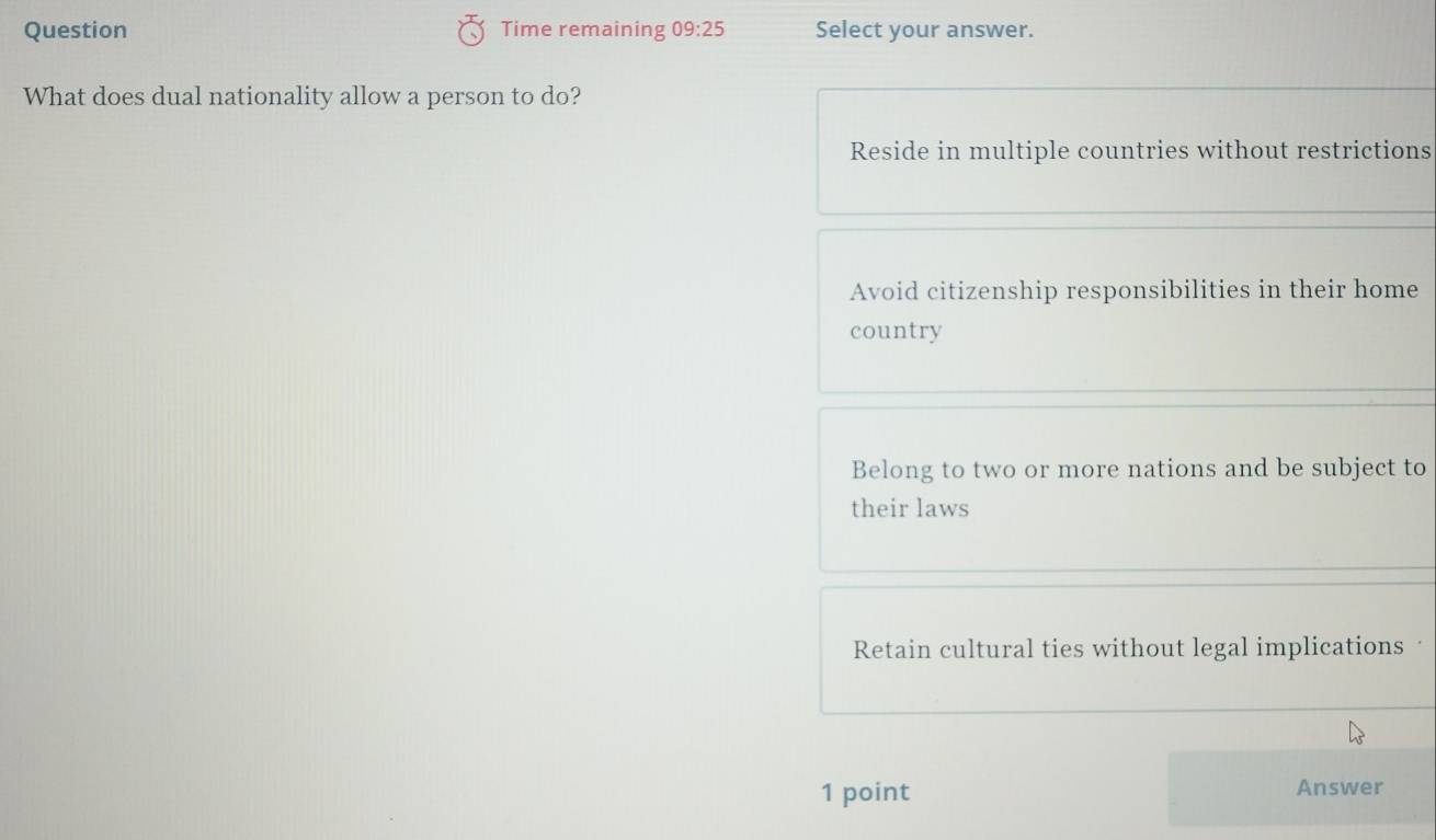 Question Time remaining 09:25 Select your answer.
What does dual nationality allow a person to do?
Reside in multiple countries without restrictions
Avoid citizenship responsibilities in their home
country
Belong to two or more nations and be subject to
their laws
Retain cultural ties without legal implications 
1 point Answer