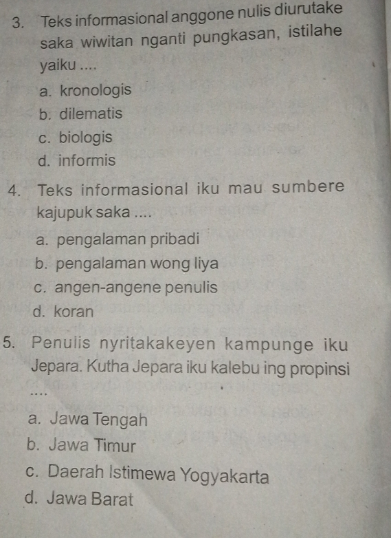 Teks informasional anggone nulis diurutake
saka wiwitan nganti pungkasan, istilahe
yaiku ....
a. kronologis
b. dilematis
c. biologis
d. informis
4. Teks informasional iku mau sumbere
kajupuk saka ....
a. pengalaman pribadi
b. pengalaman wong liya
c. angen-angene penulis
d. koran
5. Penulis nyritakakeyen kampunge iku
Jepara. Kutha Jepara iku kalebu ing propinsi
…
a. Jawa Tengah
b. Jawa Timur
c. Daerah Istimewa Yogyakarta
d. Jawa Barat