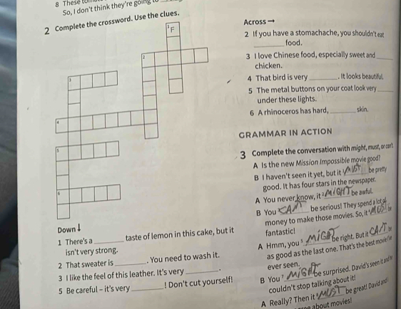 These tom 
So, I don't think they're going l 
2 clues. 
Across 
2 If you have a stomachache, you shouldn't eat 
_food. 
3 I love Chinese food, especially sweet and_ 
chicken. 
4 That bird is very _. It looks beautiful 
5 The metal buttons on your coat look very_ 
under these lights. 
6 A rhinoceros has hard, _skin. 
GRAMMAR IN ACTION 
3 Complete the conversation with might, must, or cant 
A Is the new Mission Impossible movie good? 
B I haven't seen it yet, but it_ be pretty 
good. It has four stars in the newspaper. 
A You never know, it _ 
be awfull. 
B You be serious! They spend a lot o 
1 There's a_ taste of lemon in this cake, but it money to make those movies. So, it__ 
Down ↓ 4 
fantastic! 
as good as the last one. That's the best movie Iit be right. But it 
isn't very strong. 
2 That sweater is _. You need to wash it. A Hmm, you _ 
3 I like the feel of this leather. It's very . 
be surprised. David 's seen it and 
_ 
5 Be careful - it's very_ ! Don't cut yourself! B You ' ever seen. 
couldn't stop talking about it! 
be great! David and 
A Really? Then it 
me about movies!