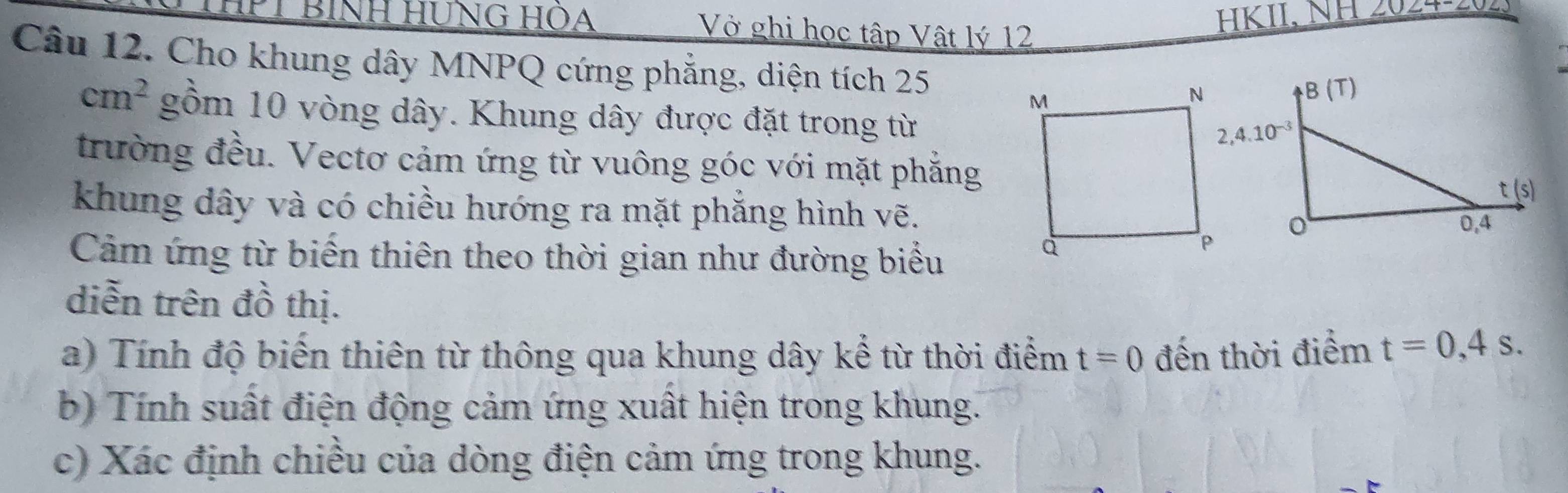 HPT BìNH HÜNG HOA Vở ghi học tập Vật lý 12
HKII, NH 2024-202.
Câu 12. Cho khung dây MNPQ cứng phẳng, diện tích 25
cm^2 gồm 10 vòng dây. Khung dây được đặt trong từ
trường đều. Vectơ cảm ứng từ vuông góc với mặt phẳng
khung dây và có chiều hướng ra mặt phẳng hình vẽ.
Cảm ứng từ biến thiên theo thời gian như đường biểu
diễn trên đồ thị.
a) Tính độ biến thiên từ thông qua khung dây kể từ thời điểm t=0 đến thời điểm t=0,4s.
b) Tính suất điện động cảm ứng xuất hiện trong khung.
c) Xác định chiều của dòng điện cảm ứng trong khung.