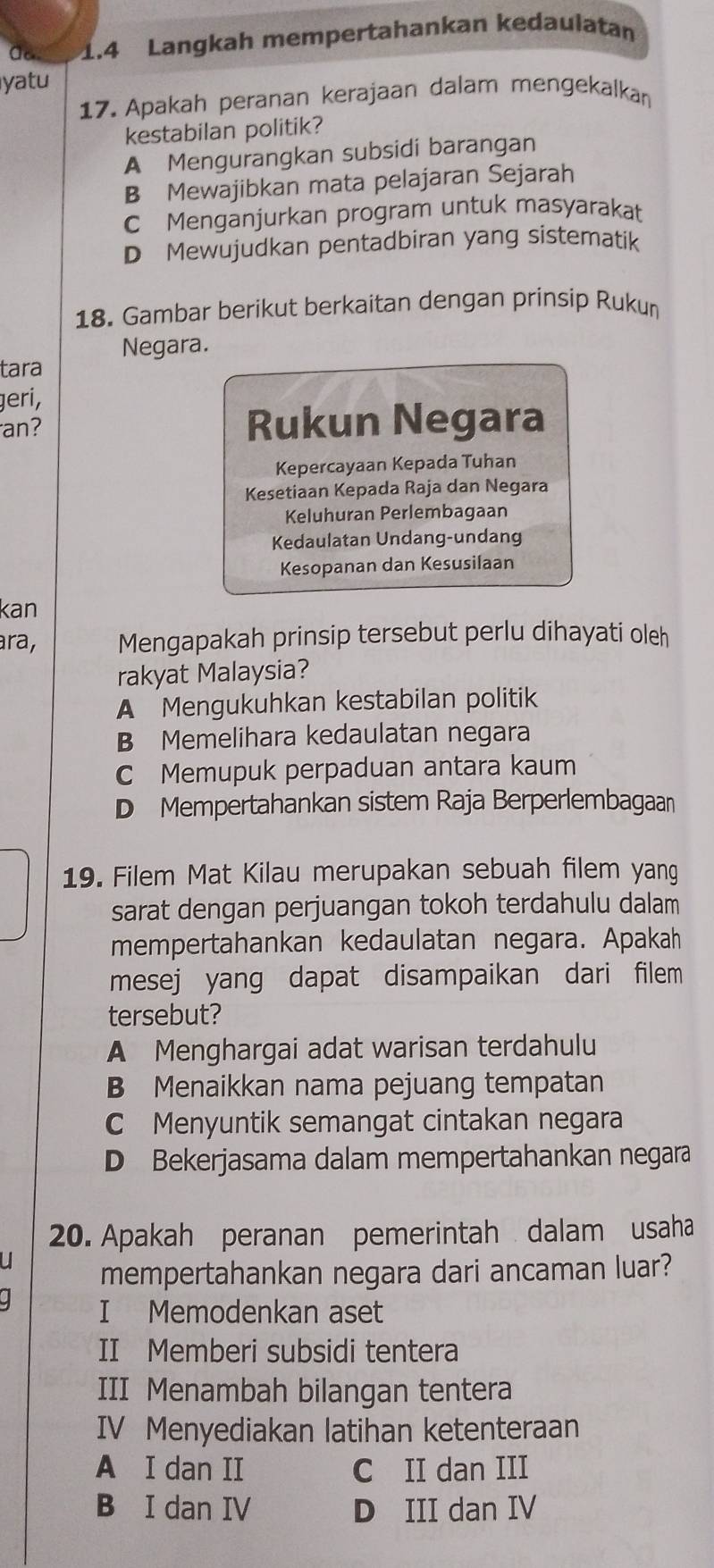 1.4 Langkah mempertahankan kedaulatan
yatu
17. Apakah peranan kerajaan dalam mengekalka
kestabilan politik?
A Mengurangkan subsidi barangan
B Mewajibkan mata pelajaran Sejarah
C Menganjurkan program untuk masyarakat
D Mewujudkan pentadbiran yang sistematik
18. Gambar berikut berkaitan dengan prinsip Rukun
tara Negara.
geri,
an? Rukun Negara
Kepercayaan Kepada Tuhan
Kesetiaan Kepada Raja dan Negara
Keluhuran Perlembagaan
Kedaulatan Undang-undang
Kesopanan dan Kesusilaan
kan
ara, Mengapakah prinsip tersebut perlu dihayati oleh
rakyat Malaysia?
A Mengukuhkan kestabilan politik
B Memelihara kedaulatan negara
C Memupuk perpaduan antara kaum
D Mempertahankan sistem Raja Berperlembagaan
19. Filem Mat Kilau merupakan sebuah filem yang
sarat dengan perjuangan tokoh terdahulu dalam
mempertahankan kedaulatan negara. Apakah
mesej yang dapat disampaikan dari filem 
tersebut?
A Menghargai adat warisan terdahulu
B Menaikkan nama pejuang tempatan
C Menyuntik semangat cintakan negara
D Bekerjasama dalam mempertahankan negara
20. Apakah peranan pemerintah dalam usaha
mempertahankan negara dari ancaman luar?
I Memodenkan aset
II Memberi subsidi tentera
III Menambah bilangan tentera
IV Menyediakan latihan ketenteraan
A I dan II C II dan III
B I dan IV D III dan IV