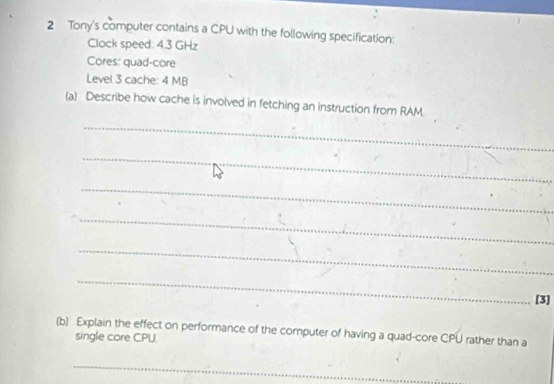 Tony's computer contains a CPU with the following specification: 
Clock speed: 4.3 GHz
Cores: quad-core 
Level 3 cache: 4 MB
(a) Describe how cache is involved in fetching an instruction from RAM. 
_ 
_ 
_ 
_ 
_ 
_ 
[3] 
(b) Explain the effect on performance of the computer of having a quad-core CPU rather than a 
single core CPU. 
_