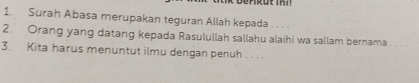 Surah Abasa merupakan teguran Allah kepada . . . . 
2. Orang yang datang kepada Rasulullah sallahu alaihi wa sallam bernama_ 
3. Kita harus menuntut ilmu dengan penuh . . . .