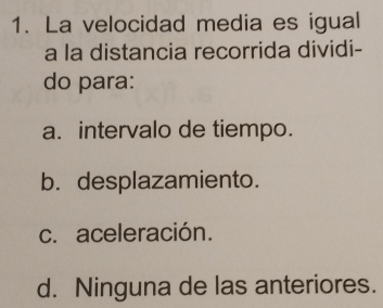 La velocidad media es igual
a la distancia recorrida dividi-
do para:
a. intervalo de tiempo.
b. desplazamiento.
c. aceleración.
d. Ninguna de las anteriores.