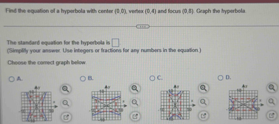 Find the equation of a hyperbola with center (0,0) , vertex (0,4) and focus (0,8) Graph the hyperbola.
The standard equation for the hyperbola is □ . 
(Simplify your answer. Use integers or fractions for any numbers in the equation.)
Choose the correct graph below.
A.
B.
C.
D.
y
y
n
x
10
10