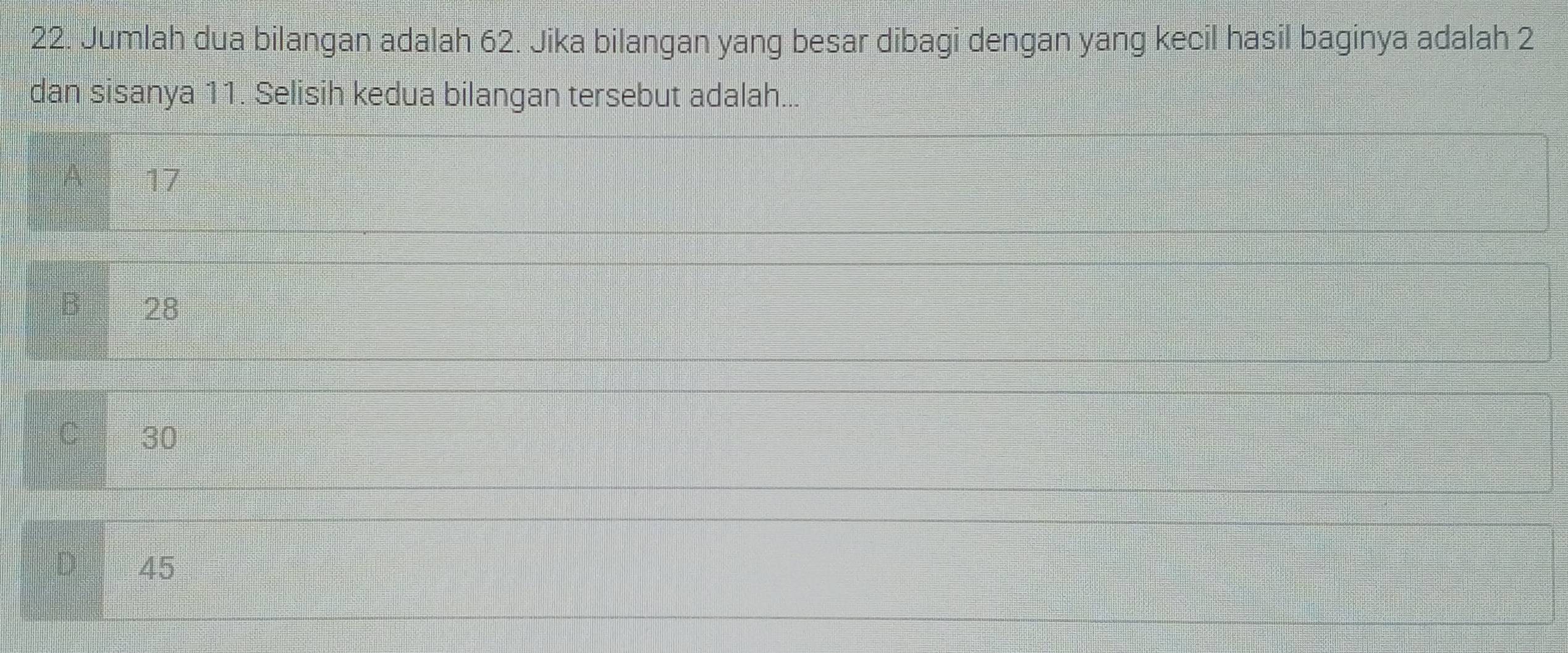 Jumlah dua bilangan adalah 62. Jika bilangan yang besar dibagi dengan yang kecil hasil baginya adalah 2
dan sisanya 11. Selisih kedua bilangan tersebut adalah...
A 17
B 28
30
D 45