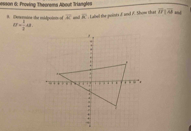 esson 6: Proving Theorems About Triangles 
9. Determine the midpoints of overline AC and overline BC. Label the points E and F. Show that overline EFparallel overline AB and
EF= 1/2 AB.