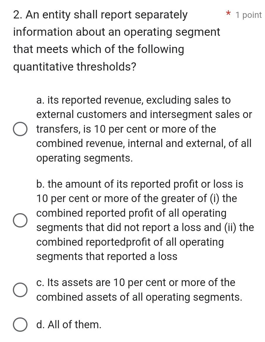 An entity shall report separately 1 point
information about an operating segment
that meets which of the following
quantitative thresholds?
a. its reported revenue, excluding sales to
external customers and intersegment sales or
transfers, is 10 per cent or more of the
combined revenue, internal and external, of all
operating segments.
b. the amount of its reported profit or loss is
10 per cent or more of the greater of (i) the
combined reported profit of all operating
segments that did not report a loss and (ii) the
combined reportedprofit of all operating
segments that reported a loss
c. Its assets are 10 per cent or more of the
combined assets of all operating segments.
d. All of them.