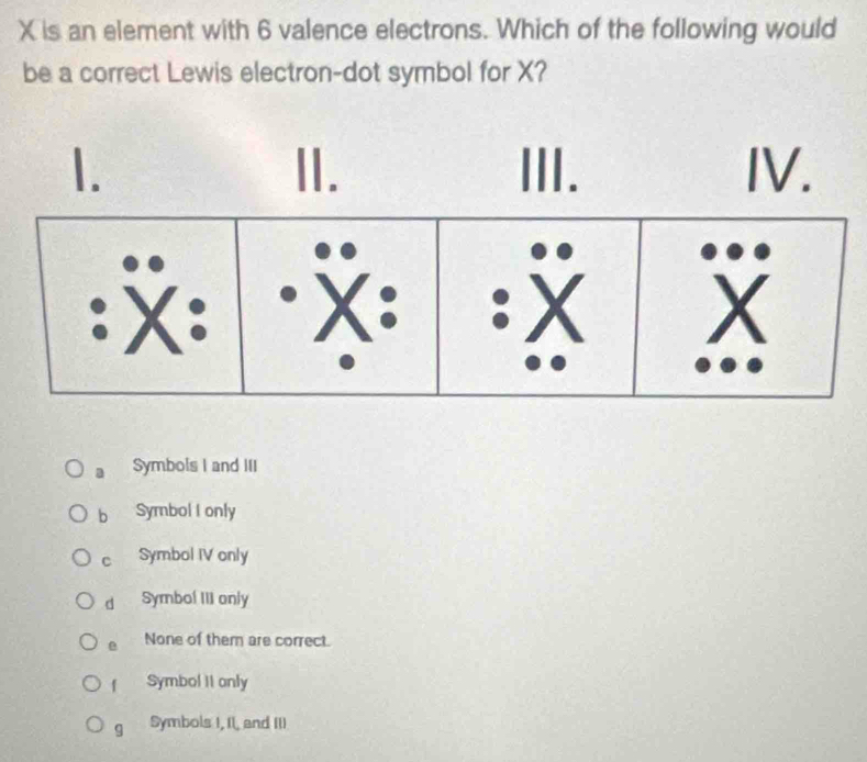 X is an element with 6 valence electrons. Which of the following would
be a correct Lewis electron-dot symbol for X?
1. II. III. IV.
: X : "X : ·X X
a Symbols I and III
bì Symbol I only
c Symbol IV only
d Symbol III anly
e None of them are correct.
f Symbol II only
g Symbols I, II, and III